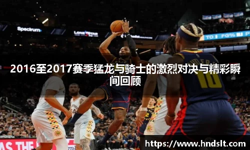 2016至2017赛季猛龙与骑士的激烈对决与精彩瞬间回顾