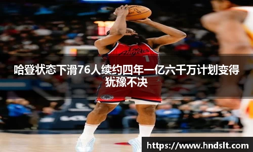 哈登状态下滑76人续约四年一亿六千万计划变得犹豫不决