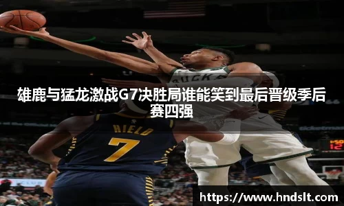 雄鹿与猛龙激战G7决胜局谁能笑到最后晋级季后赛四强