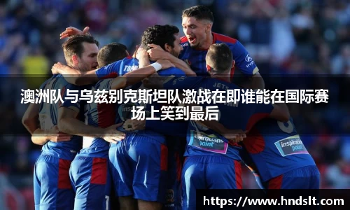 澳洲队与乌兹别克斯坦队激战在即谁能在国际赛场上笑到最后